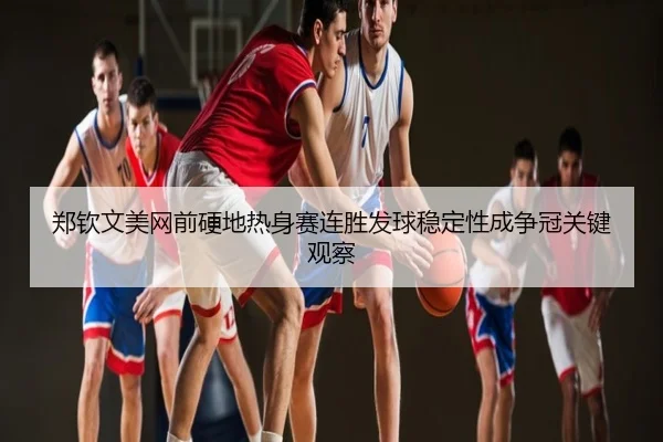 郑钦文美网前硬地热身赛连胜发球稳定性成争冠关键观察